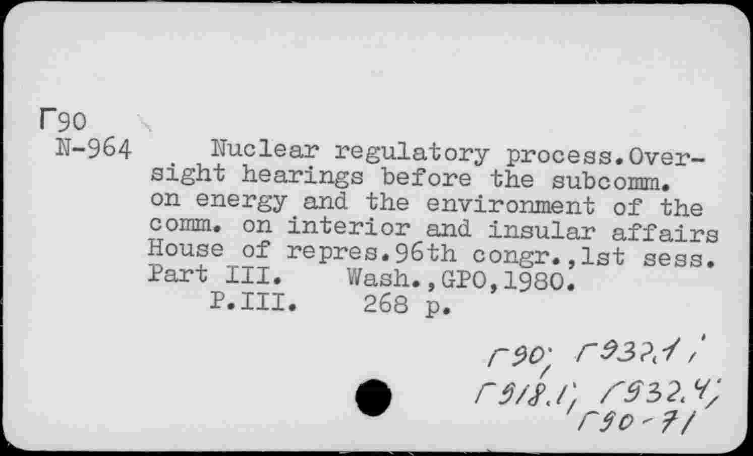 ﻿F90
N-964 . Nuclear regulatory process.Oversight hearings before the subcomm, on energy and the environment of the comm, on interior and insular affairs House of repres.96th congr.,1st sess. Part III. Wash.,GPO,1980.
P.III. 268 p.
F9O'	r
rs/h', r$0 " ?/